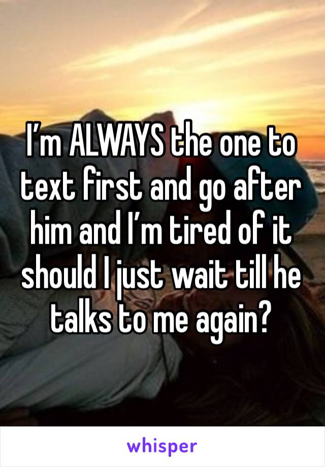 I’m ALWAYS the one to text first and go after him and I’m tired of it should I just wait till he talks to me again? 