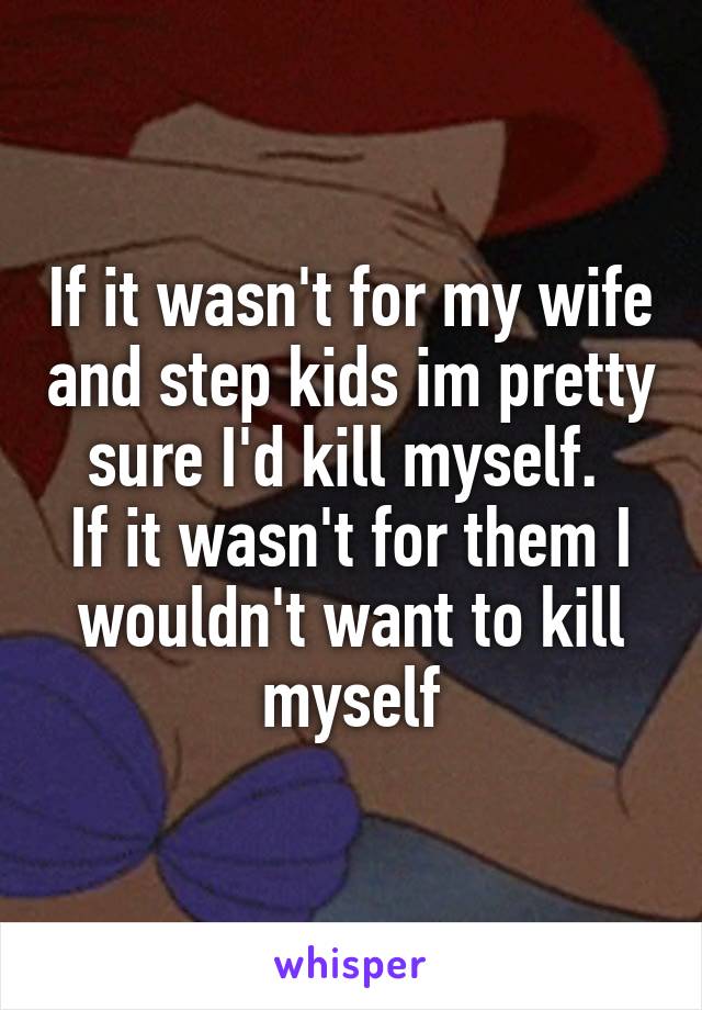 If it wasn't for my wife and step kids im pretty sure I'd kill myself. 
If it wasn't for them I wouldn't want to kill myself