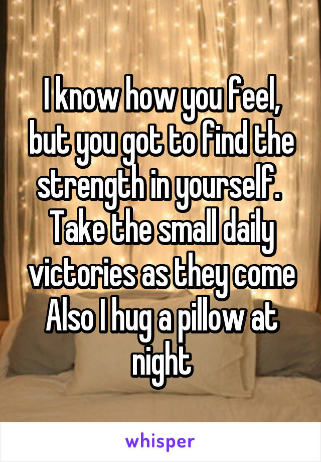 I know how you feel, but you got to find the strength in yourself. 
Take the small daily victories as they come
Also I hug a pillow at night