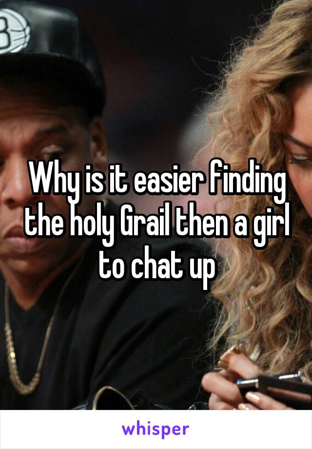 Why is it easier finding the holy Grail then a girl to chat up
