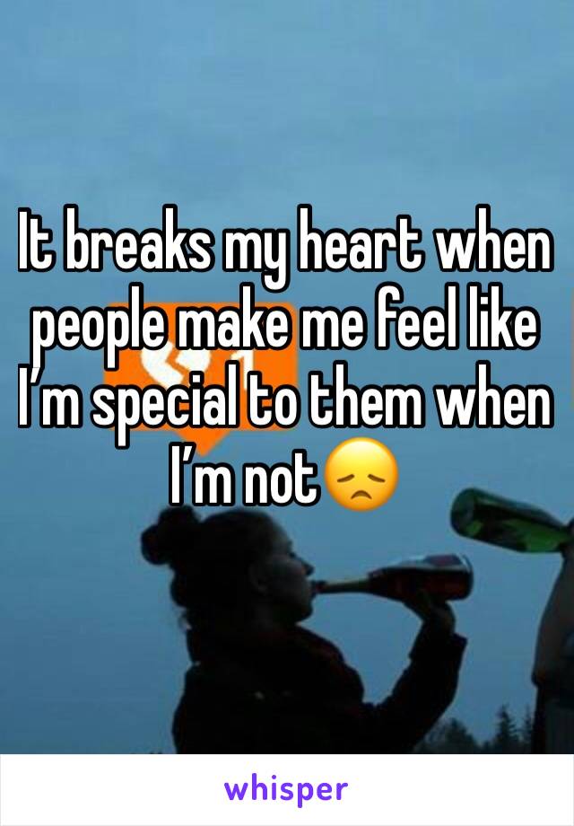 It breaks my heart when people make me feel like I’m special to them when I’m not😞