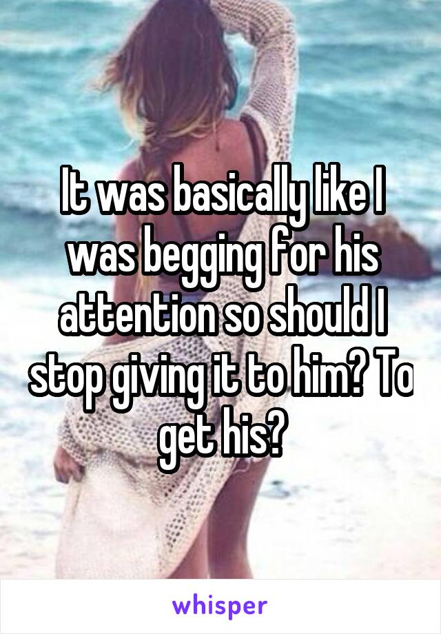 It was basically like I was begging for his attention so should I stop giving it to him? To get his?