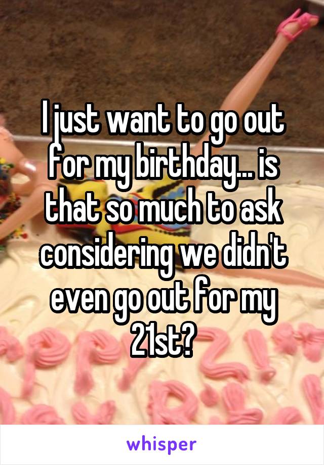 I just want to go out for my birthday... is that so much to ask considering we didn't even go out for my 21st?