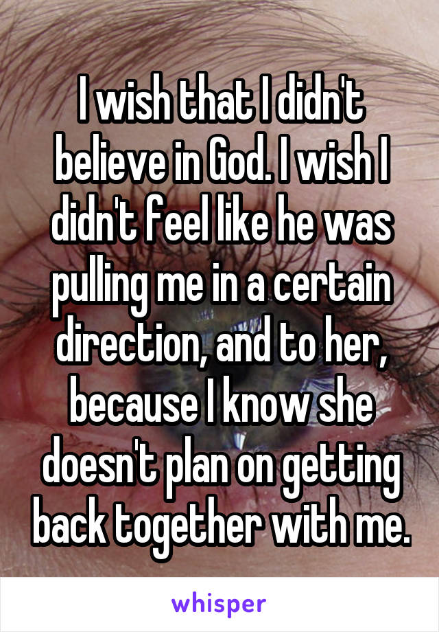 I wish that I didn't believe in God. I wish I didn't feel like he was pulling me in a certain direction, and to her, because I know she doesn't plan on getting back together with me.
