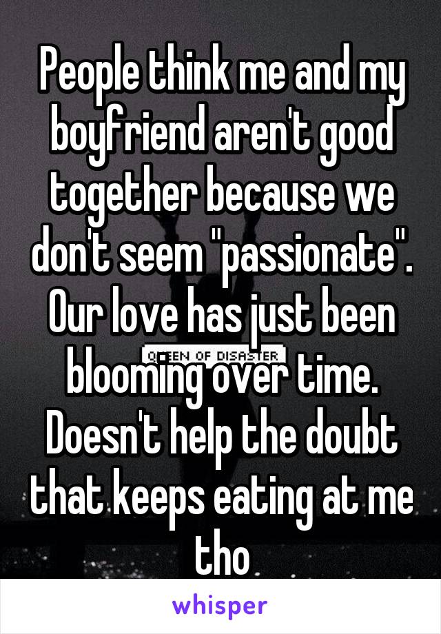 People think me and my boyfriend aren't good together because we don't seem "passionate". Our love has just been blooming over time. Doesn't help the doubt that keeps eating at me tho