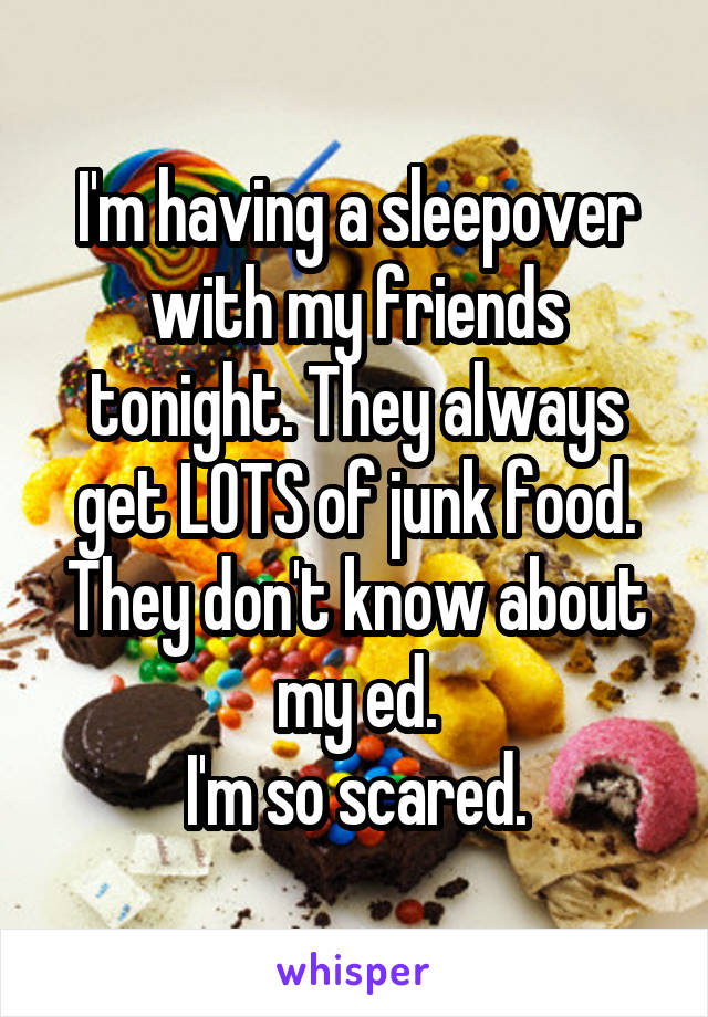 I'm having a sleepover with my friends tonight. They always get LOTS of junk food. They don't know about my ed.
I'm so scared.