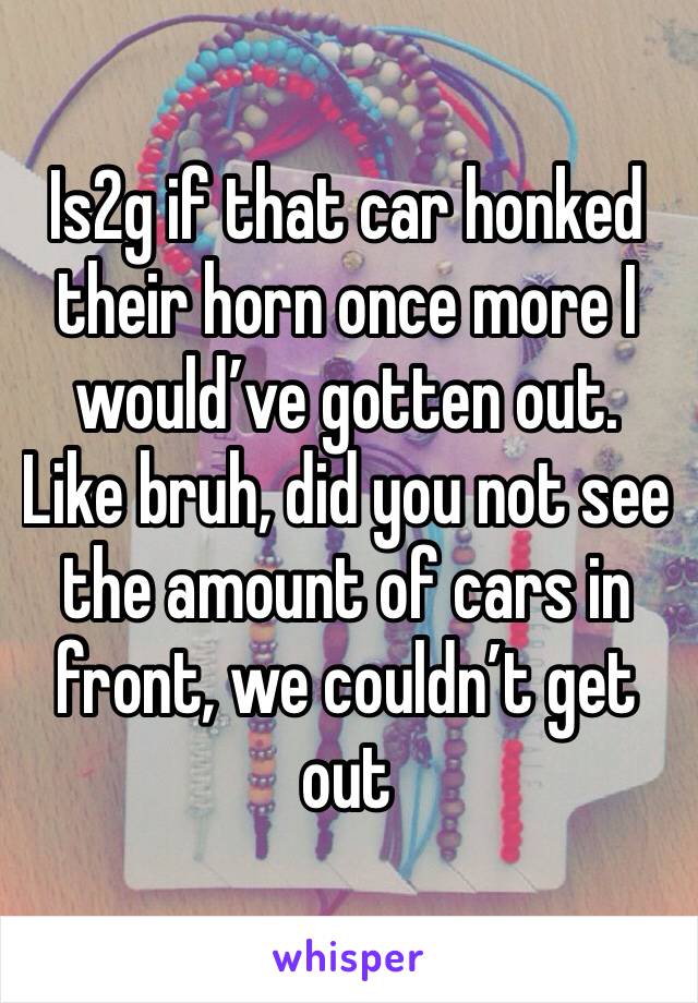 Is2g if that car honked their horn once more I would’ve gotten out. Like bruh, did you not see the amount of cars in front, we couldn’t get out 