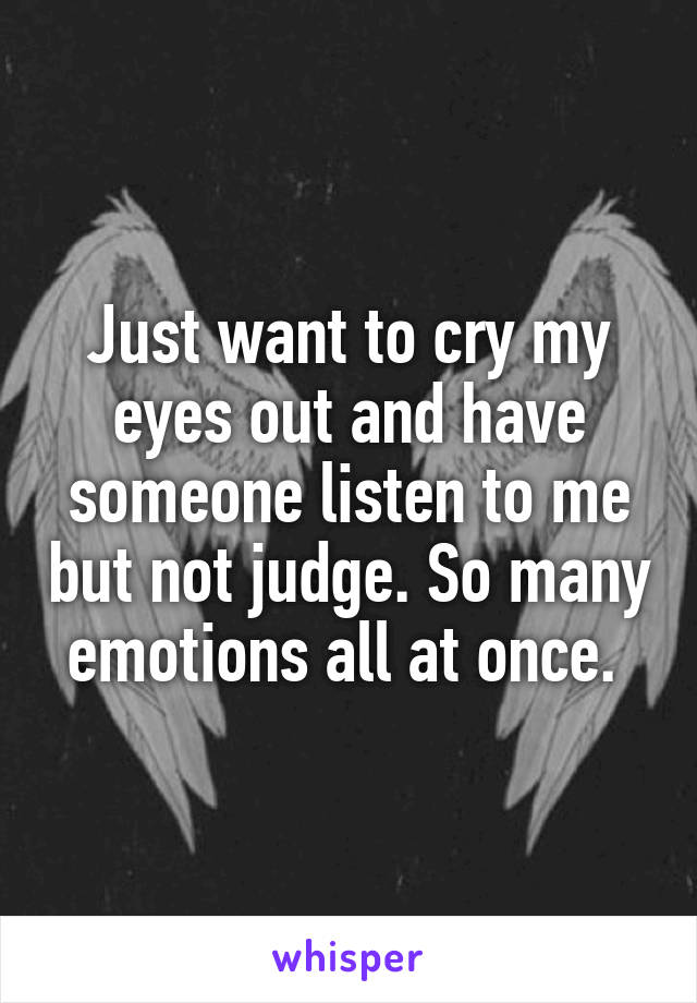 Just want to cry my eyes out and have someone listen to me but not judge. So many emotions all at once. 