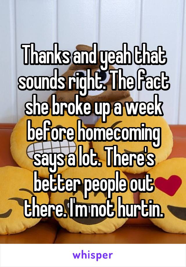 Thanks and yeah that sounds right. The fact she broke up a week before homecoming says a lot. There's better people out there. I'm not hurtin.
