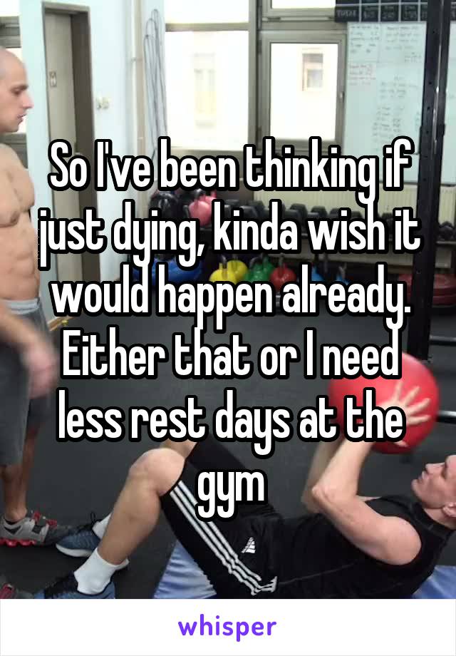 So I've been thinking if just dying, kinda wish it would happen already. Either that or I need less rest days at the gym