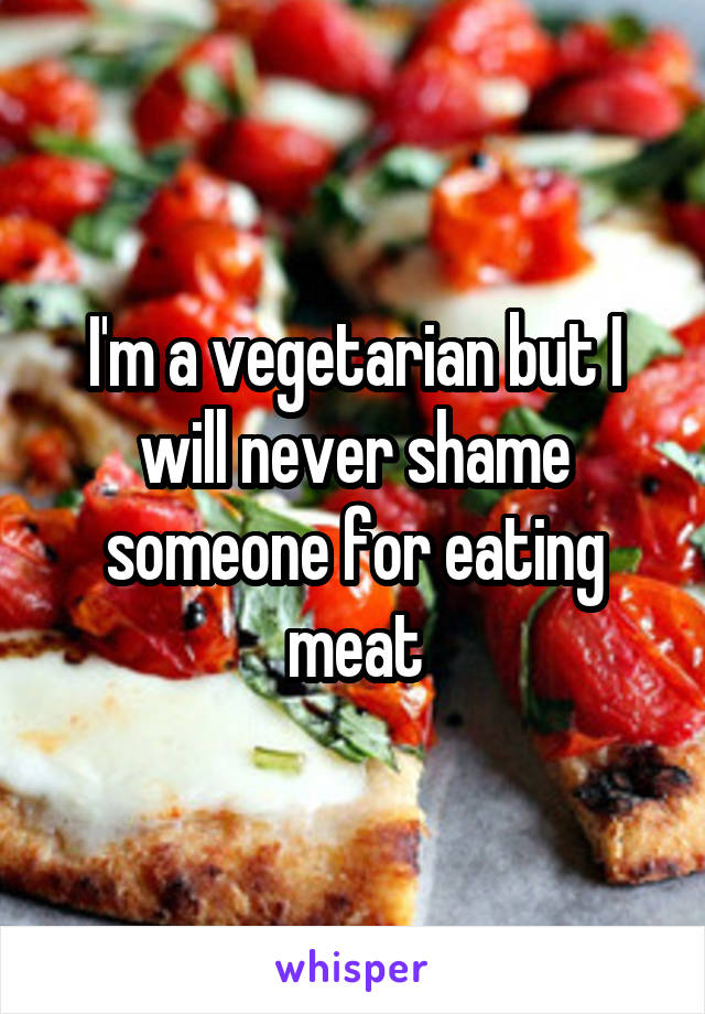 I'm a vegetarian but I will never shame someone for eating meat