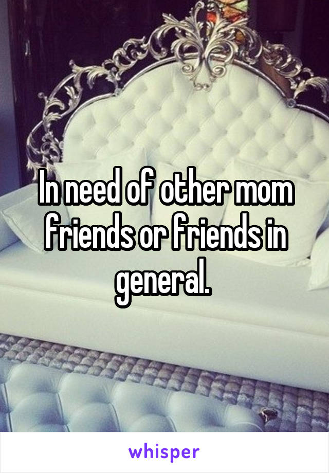 In need of other mom friends or friends in general. 