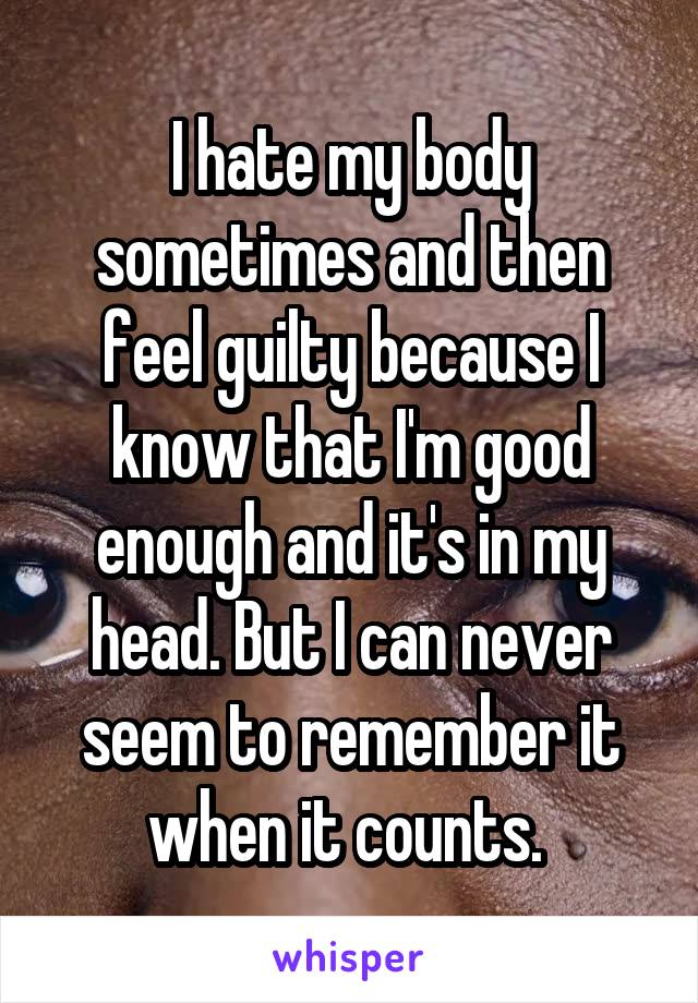 I hate my body sometimes and then feel guilty because I know that I'm good enough and it's in my head. But I can never seem to remember it when it counts. 