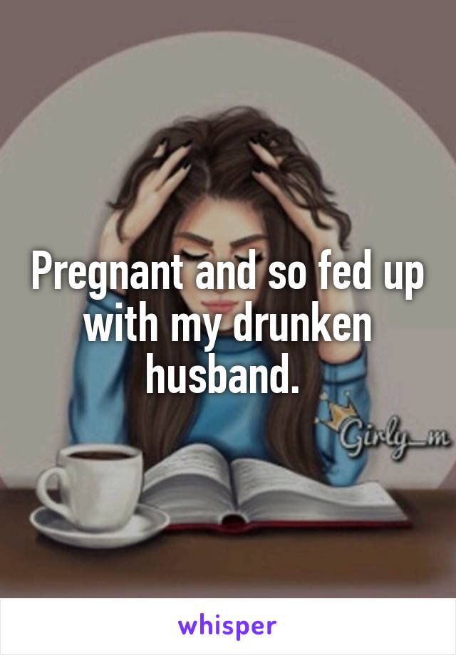 Pregnant and so fed up with my drunken husband. 