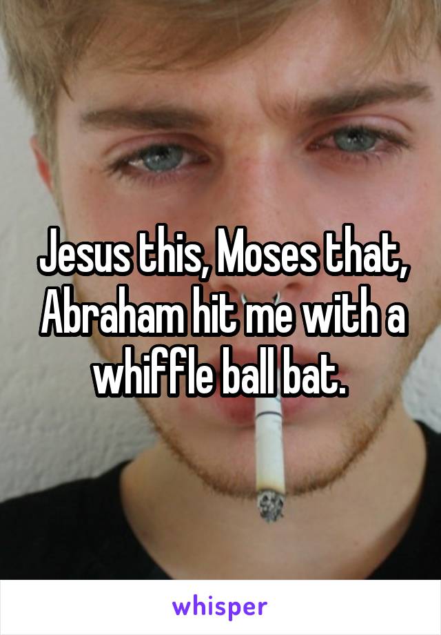 Jesus this, Moses that, Abraham hit me with a whiffle ball bat. 