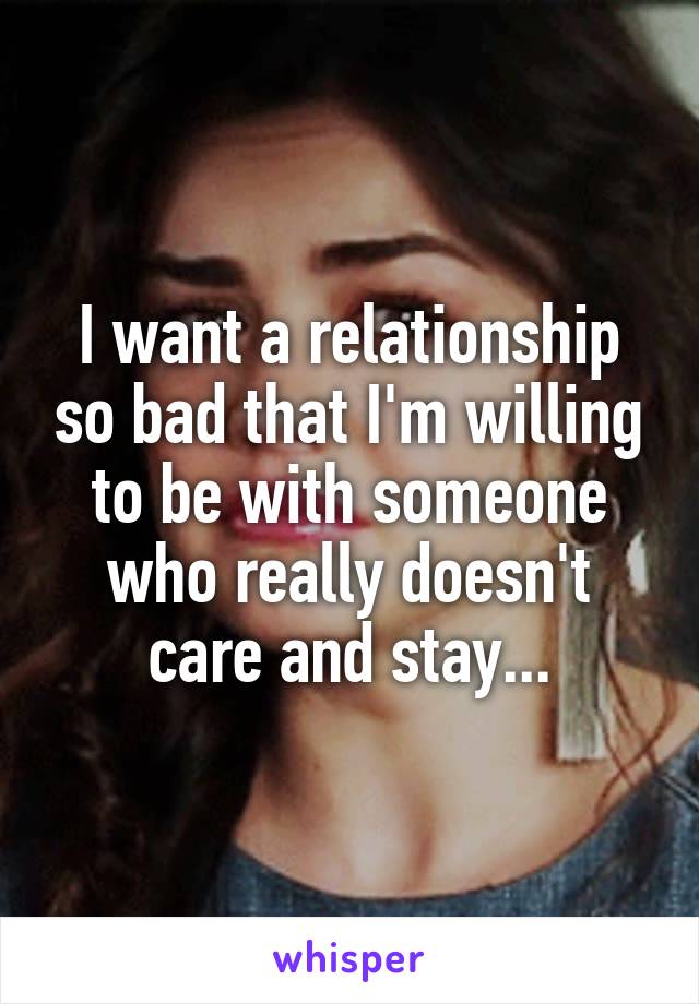 I want a relationship so bad that I'm willing to be with someone who really doesn't care and stay...