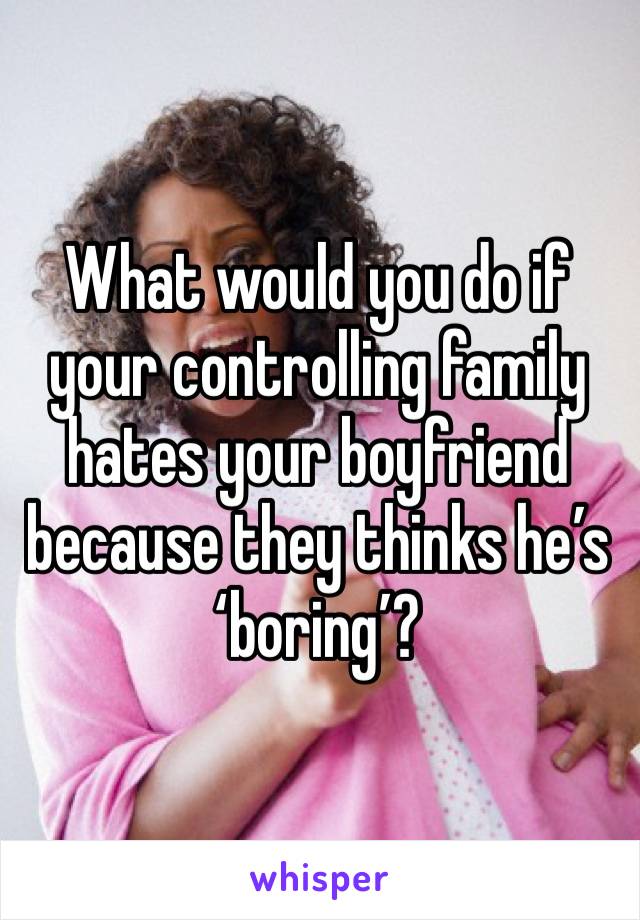 What would you do if your controlling family hates your boyfriend because they thinks he’s ‘boring’?