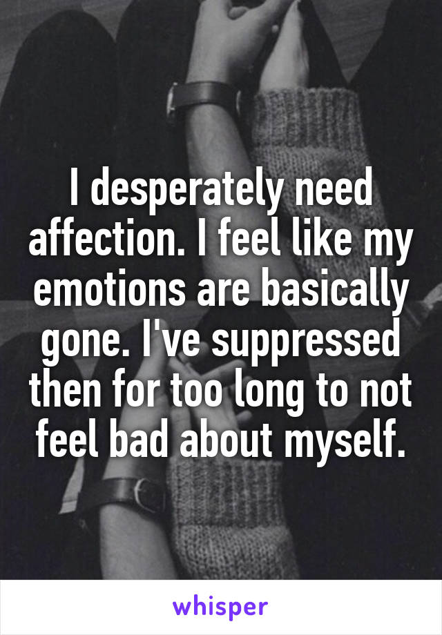 I desperately need affection. I feel like my emotions are basically gone. I've suppressed then for too long to not feel bad about myself.