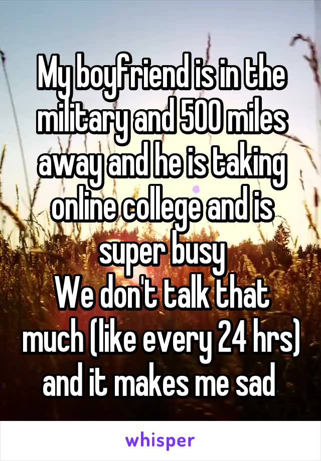 My boyfriend is in the military and 500 miles away and he is taking online college and is super busy
We don't talk that much (like every 24 hrs) and it makes me sad 