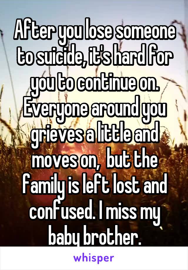 After you lose someone to suicide, it's hard for you to continue on. Everyone around you grieves a little and moves on,  but the family is left lost and confused. I miss my baby brother.