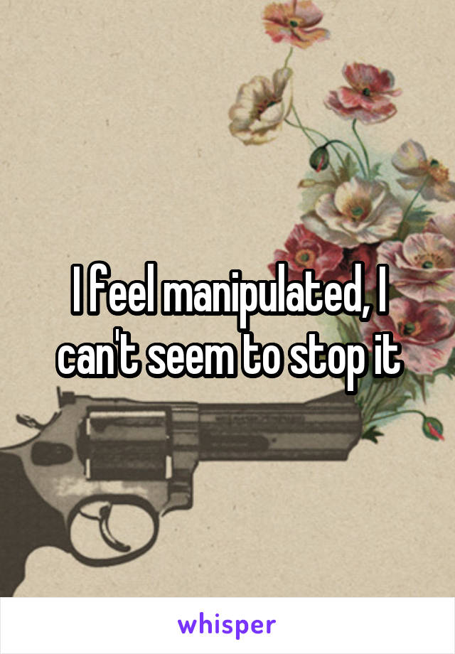 I feel manipulated, I can't seem to stop it