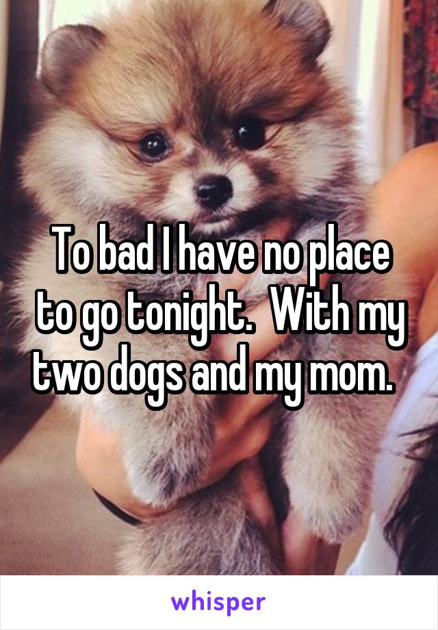 To bad I have no place to go tonight.  With my two dogs and my mom.  