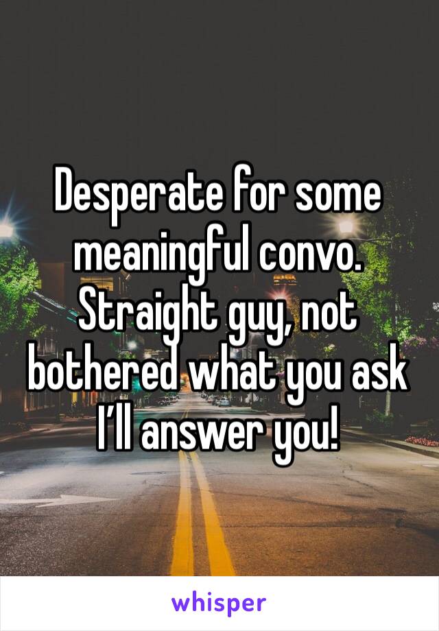Desperate for some meaningful convo. Straight guy, not bothered what you ask I’ll answer you!