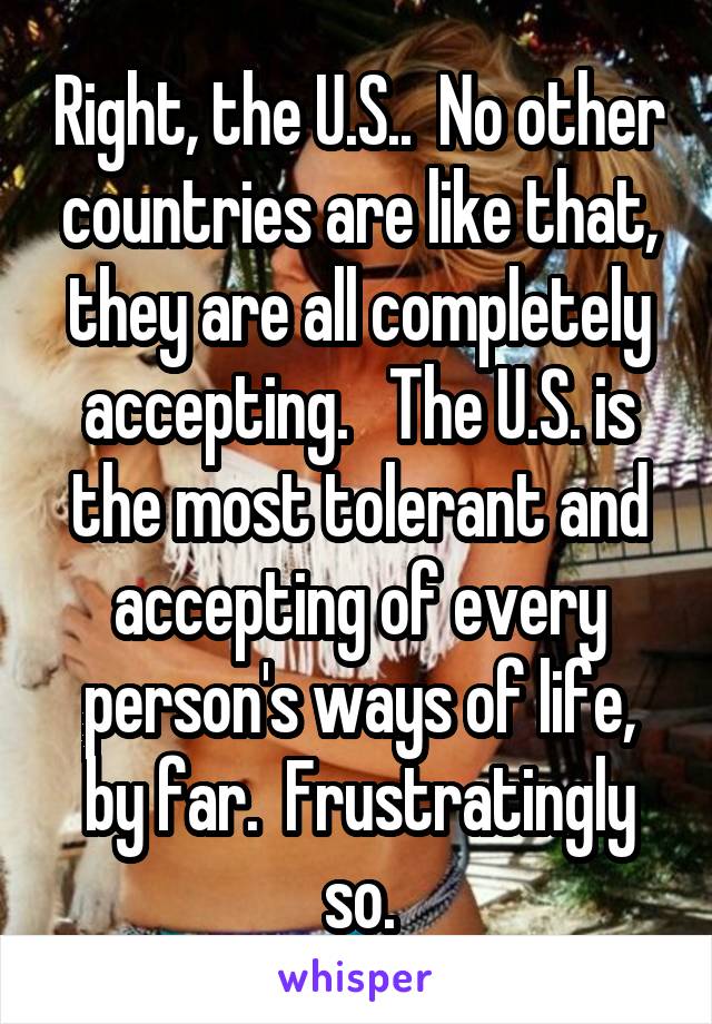 Right, the U.S..  No other countries are like that, they are all completely accepting.   The U.S. is the most tolerant and accepting of every person's ways of life, by far.  Frustratingly so.