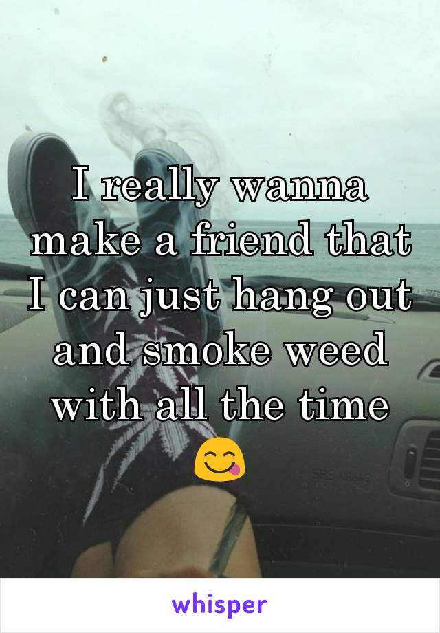I really wanna make a friend that I can just hang out and smoke weed with all the time 😋