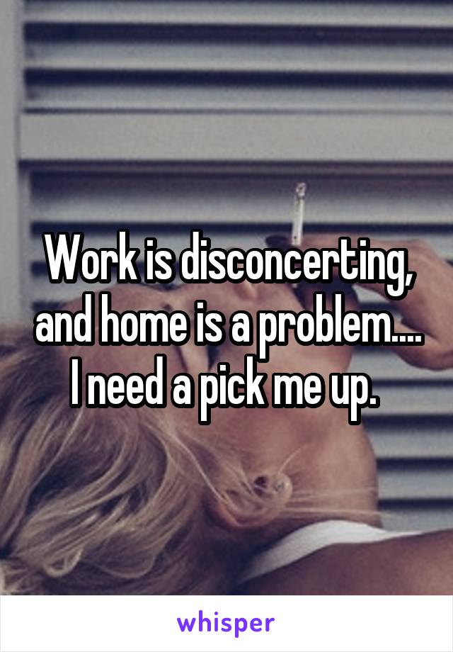 Work is disconcerting, and home is a problem.... I need a pick me up. 