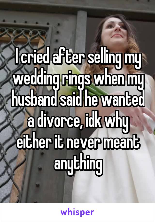 I cried after selling my wedding rings when my husband said he wanted a divorce, idk why either it never meant anything