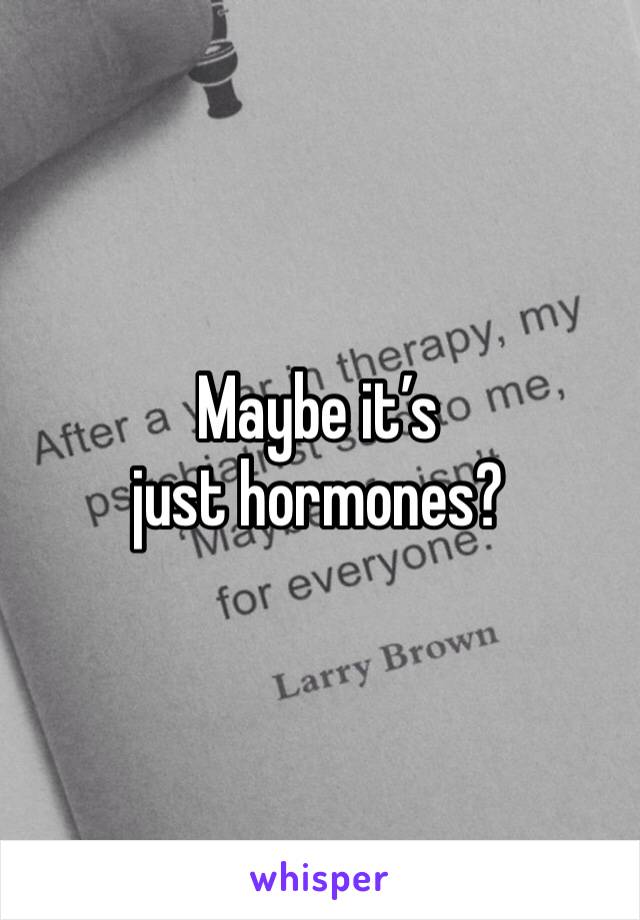 Maybe it’s just hormones? 