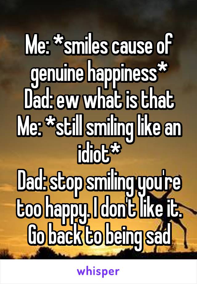 Me: *smiles cause of genuine happiness*
Dad: ew what is that
Me: *still smiling like an idiot*
Dad: stop smiling you're too happy. I don't like it. Go back to being sad
