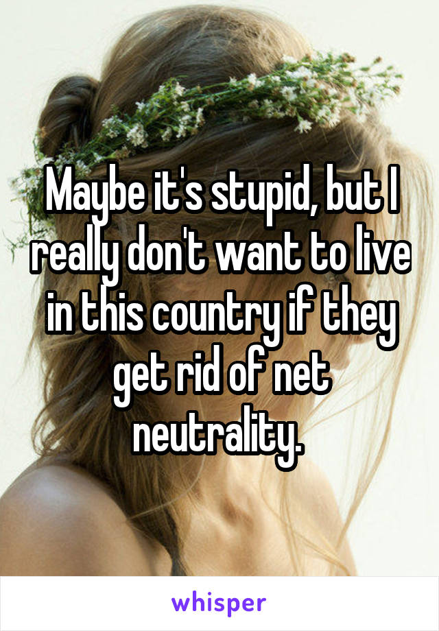 Maybe it's stupid, but I really don't want to live in this country if they get rid of net neutrality. 