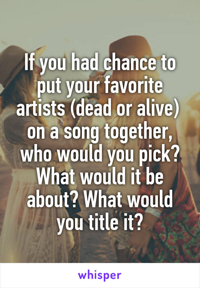If you had chance to put your favorite artists (dead or alive)  on a song together, who would you pick? What would it be about? What would you title it?