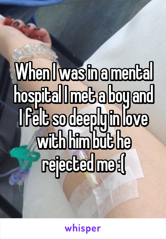 When I was in a mental hospital I met a boy and I felt so deeply in love with him but he rejected me :(