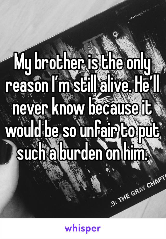 My brother is the only reason I’m still alive. He’ll never know because it would be so unfair to put such a burden on him.