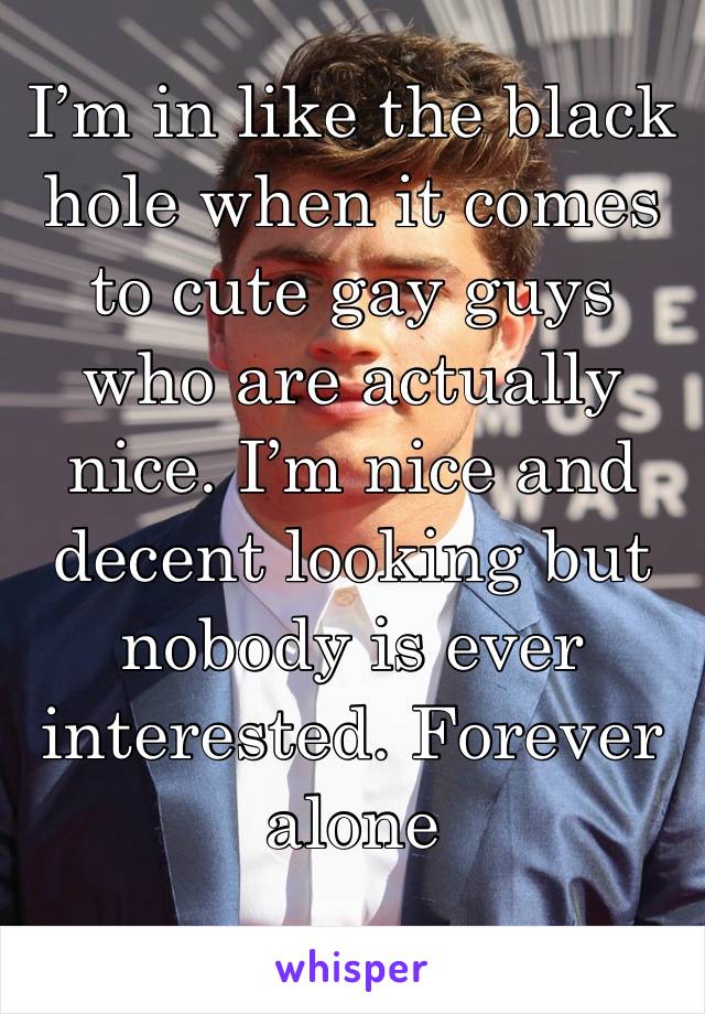 I’m in like the black hole when it comes to cute gay guys who are actually nice. I’m nice and decent looking but nobody is ever interested. Forever alone 