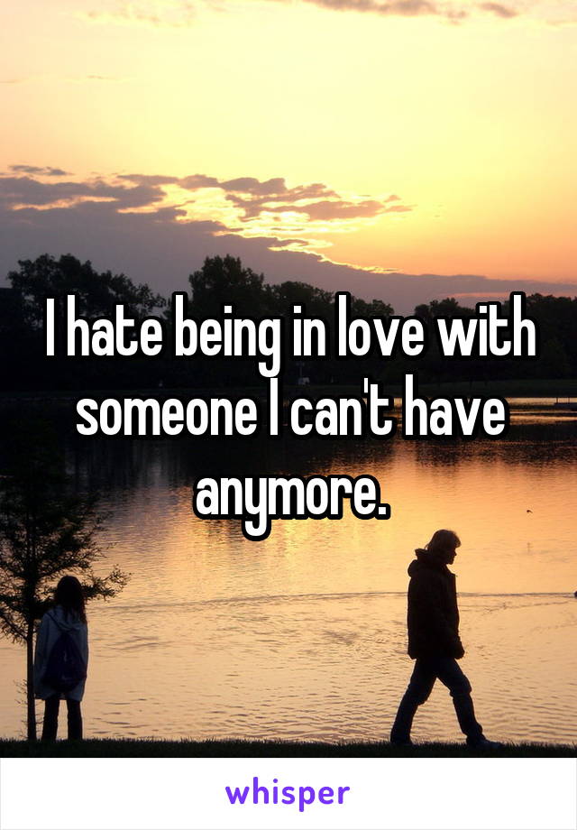 I hate being in love with someone I can't have anymore.
