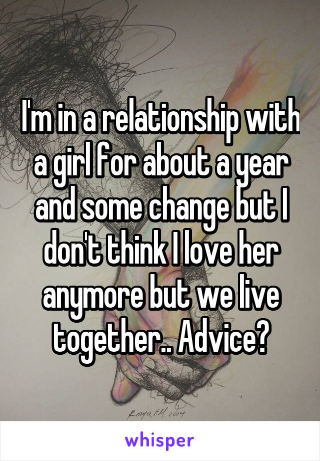 I'm in a relationship with a girl for about a year and some change but I don't think I love her anymore but we live together.. Advice?