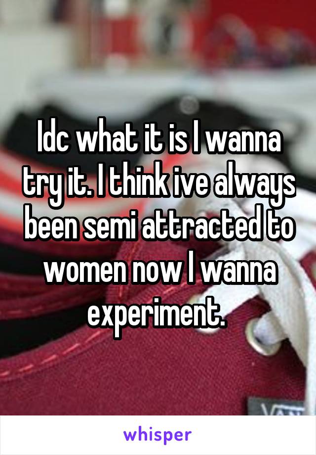 Idc what it is I wanna try it. I think ive always been semi attracted to women now I wanna experiment. 