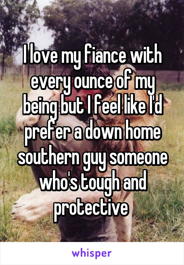 I love my fiance with every ounce of my being but I feel like I'd prefer a down home southern guy someone who's tough and protective 