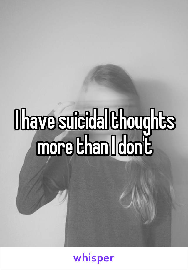 I have suicidal thoughts more than I don't