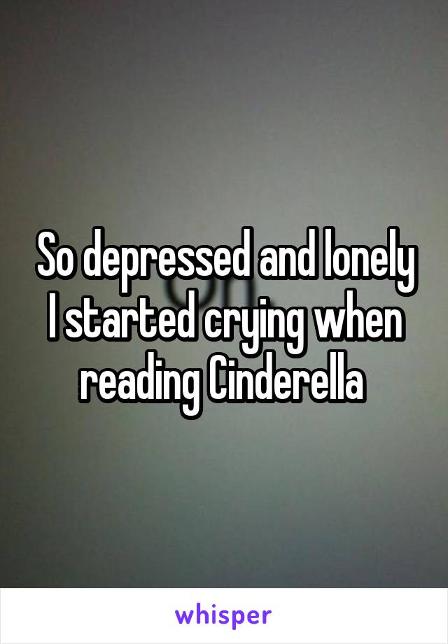 So depressed and lonely I started crying when reading Cinderella 