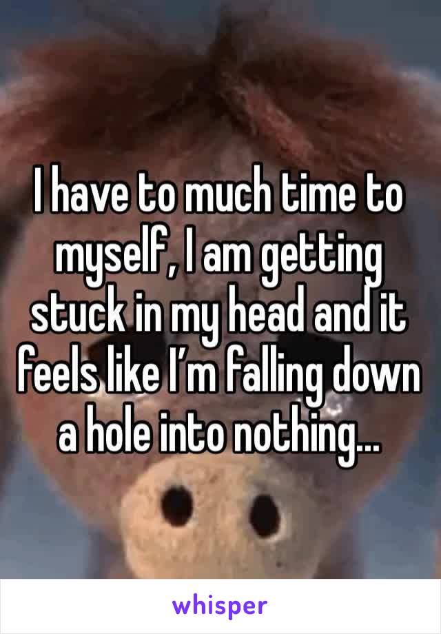 I have to much time to myself, I am getting stuck in my head and it feels like I’m falling down a hole into nothing...