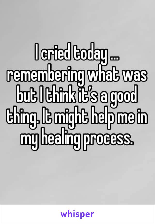 I cried today ... remembering what was but I think it’s a good thing. It might help me in my healing process.