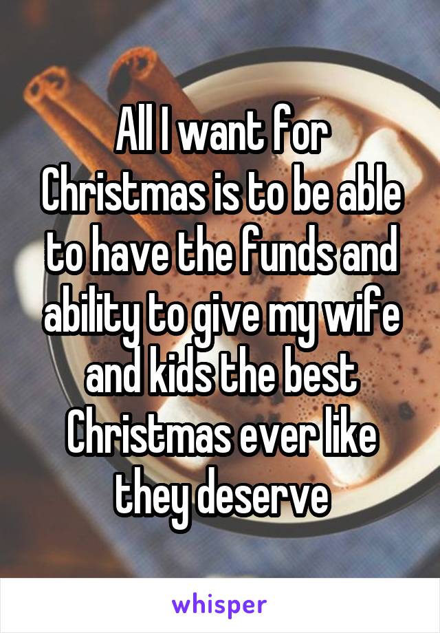 All I want for Christmas is to be able to have the funds and ability to give my wife and kids the best Christmas ever like they deserve