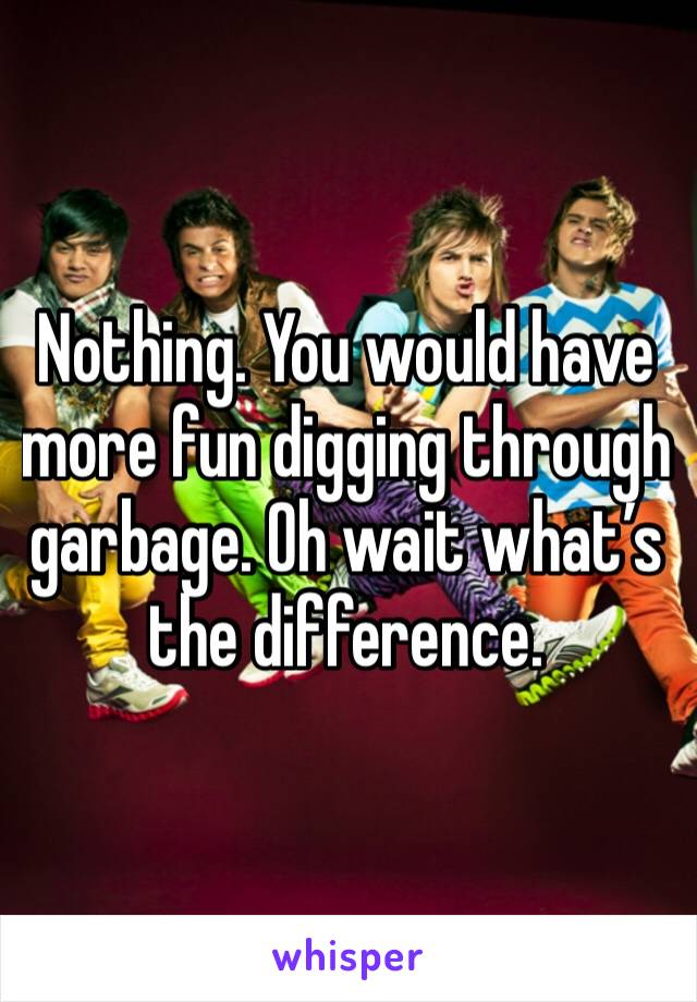 Nothing. You would have more fun digging through garbage. Oh wait what’s the difference.