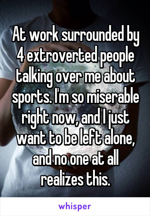 At work surrounded by 4 extroverted people talking over me about sports. I'm so miserable right now, and I just want to be left alone, and no one at all realizes this.