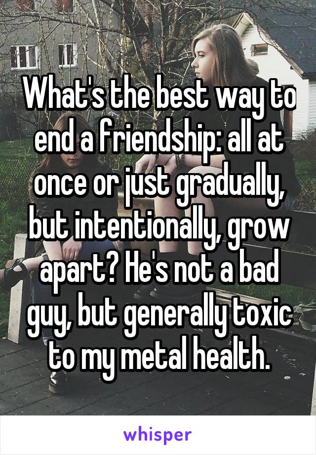 What's the best way to end a friendship: all at once or just gradually, but intentionally, grow apart? He's not a bad guy, but generally toxic to my metal health.